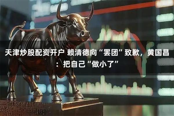 天津炒股配资开户 赖清德向“罢团”致歉，黄国昌：把自己“做小了”