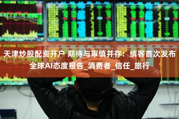天津炒股配资开户 期待与审慎并存：缤客首次发布全球AI态度报告_消费者_信任_旅行