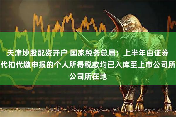 天津炒股配资开户 国家税务总局：上半年由证券机构代扣代缴申报的个人所得税款均已入库至上市公司所在地