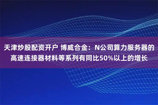 天津炒股配资开户 博威合金：N公司算力服务器的高速连接器材料等系列有同比50%以上的增长