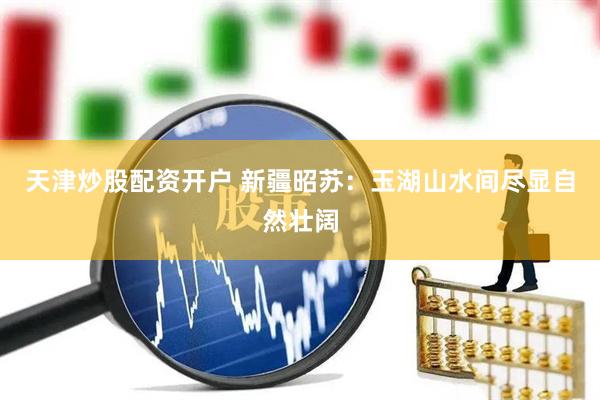 天津炒股配资开户 新疆昭苏：玉湖山水间尽显自然壮阔