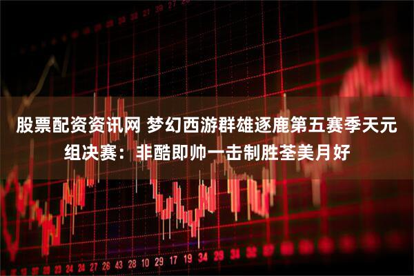 股票配资资讯网 梦幻西游群雄逐鹿第五赛季天元组决赛：非酷即帅一击制胜荃美月好