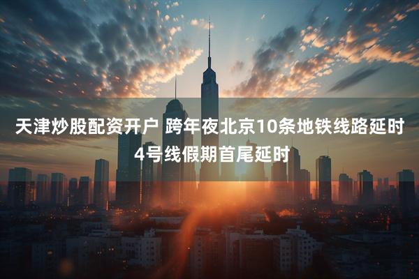 天津炒股配资开户 跨年夜北京10条地铁线路延时 4号线假期首尾延时